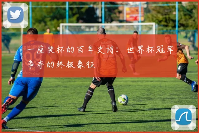 一座奖杯的百年史诗:世界杯冠军争夺的终极象征