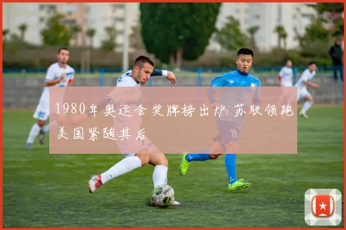 1980年奥运会奖牌榜出炉 苏联领跑美国紧随其后