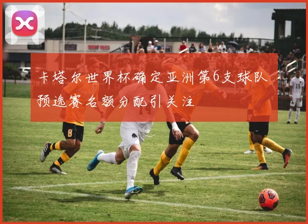 卡塔尔世界杯确定亚洲第6支球队 预选赛名额分配引关注
