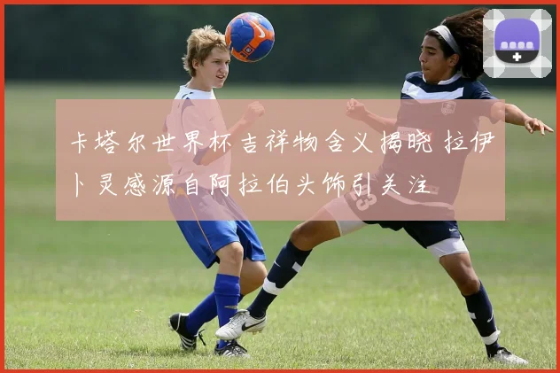 卡塔尔世界杯吉祥物含义揭晓 拉伊卜灵感源自阿拉伯头饰引关注