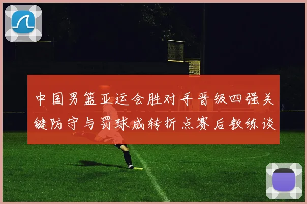 中国男篮亚运会胜对手晋级四强关键防守与罚球成转折点赛后教练谈调整方向