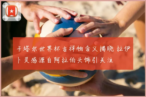 卡塔尔世界杯吉祥物含义揭晓 拉伊卜灵感源自阿拉伯头饰引关注