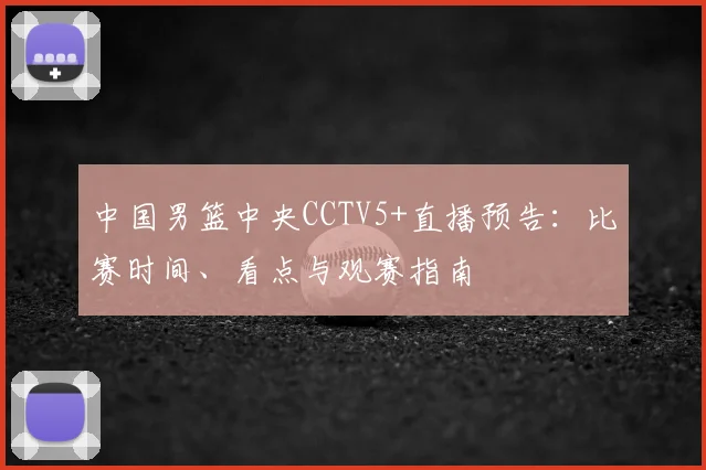 中国男篮中央CCTV5+直播预告：比赛时间、看点与观赛指南