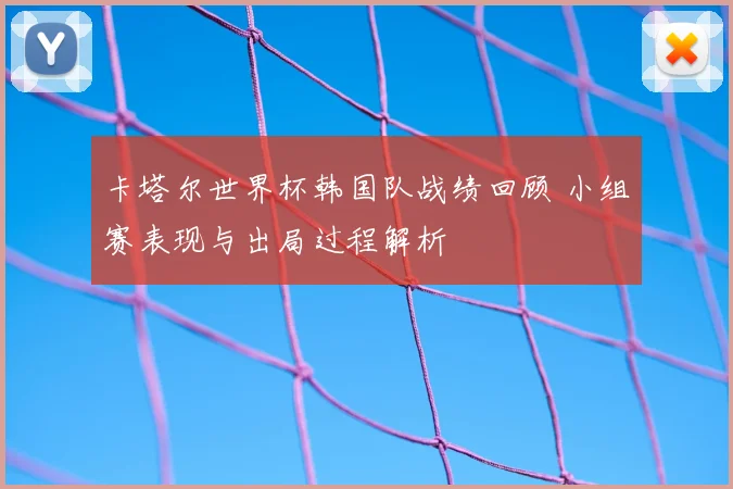 卡塔尔世界杯韩国队战绩回顾 小组赛表现与出局过程解析
