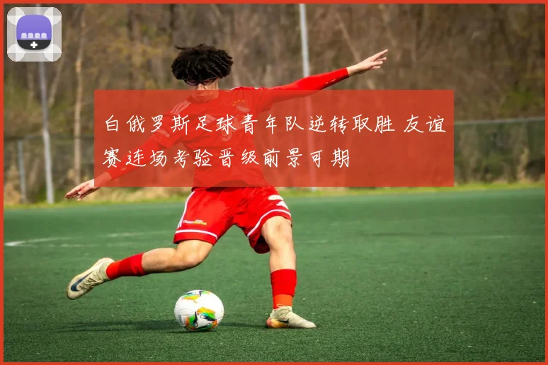 白俄罗斯足球青年队逆转取胜 友谊赛连场考验晋级前景可期