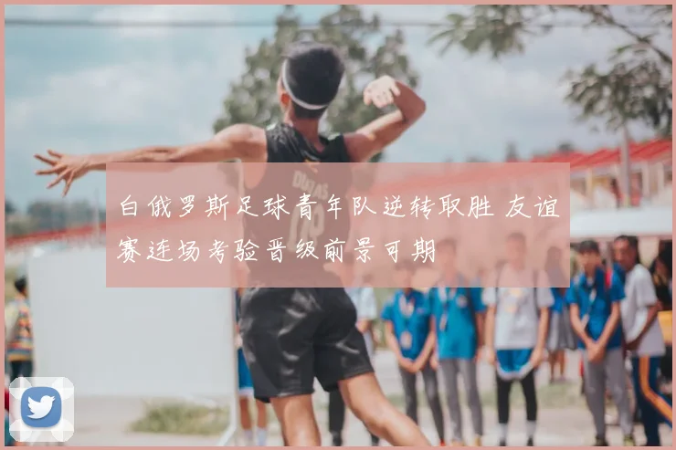 白俄罗斯足球青年队逆转取胜 友谊赛连场考验晋级前景可期