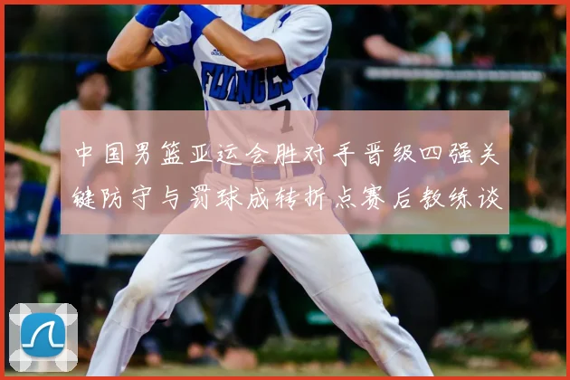 中国男篮亚运会胜对手晋级四强关键防守与罚球成转折点赛后教练谈调整方向