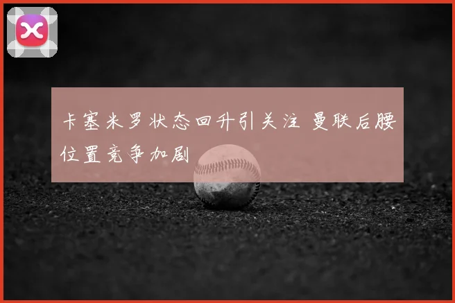卡塞米罗状态回升引关注 曼联后腰位置竞争加剧