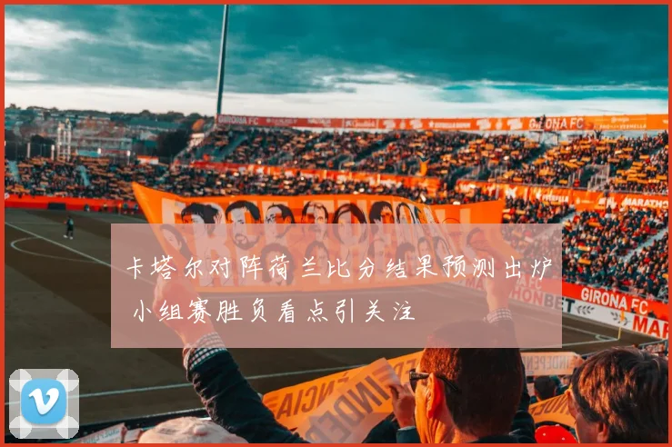 卡塔尔对阵荷兰比分结果预测出炉 小组赛胜负看点引关注