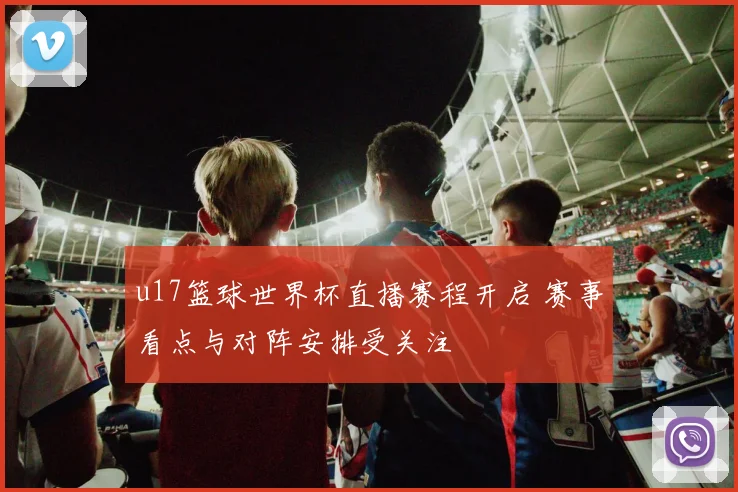 u17篮球世界杯直播赛程开启 赛事看点与对阵安排受关注