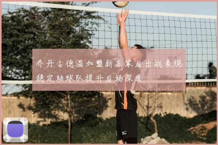 乔丹古德温加盟新东家后出战表现稳定助球队提升后场深度