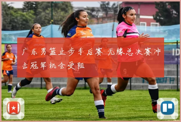 广东男篮止步季后赛 无缘总决赛冲击冠军机会受阻