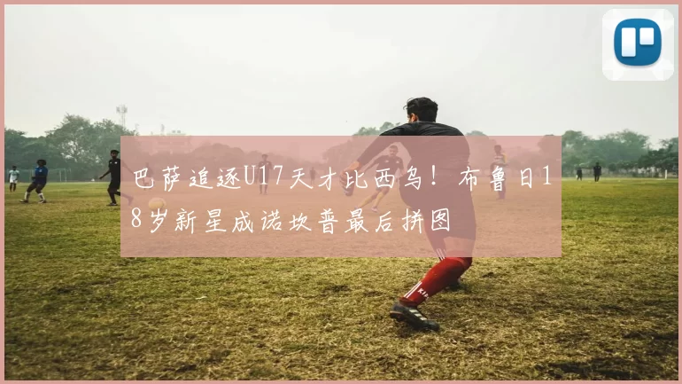 巴萨追逐U17天才比西乌！布鲁日18岁新星成诺坎普最后拼图