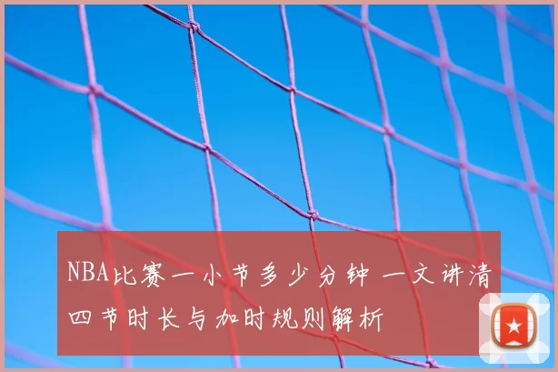 NBA比赛一小节多少分钟 一文讲清四节时长与加时规则解析