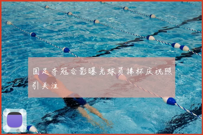 国足夺冠合影曝光球员捧杯庆祝照引关注