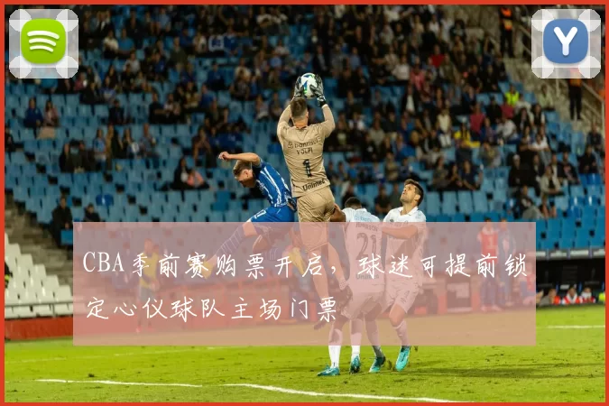 CBA季前赛购票开启，球迷可提前锁定心仪球队主场门票