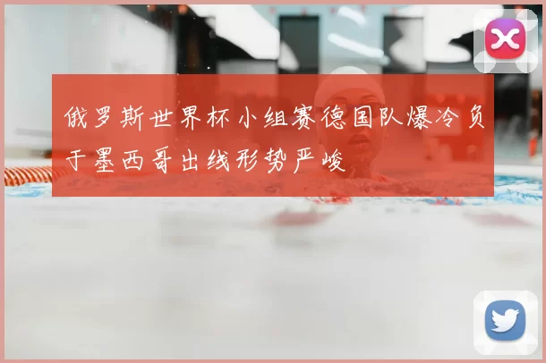 俄罗斯世界杯小组赛德国队爆冷负于墨西哥出线形势严峻