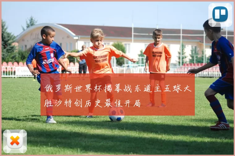 俄罗斯世界杯揭幕战东道主五球大胜沙特创历史最佳开局