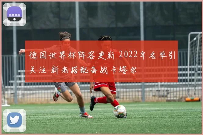 德国世界杯阵容更新 2022年名单引关注 新老搭配备战卡塔尔