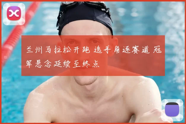 兰州马拉松开跑 选手角逐赛道 冠军悬念延续至终点