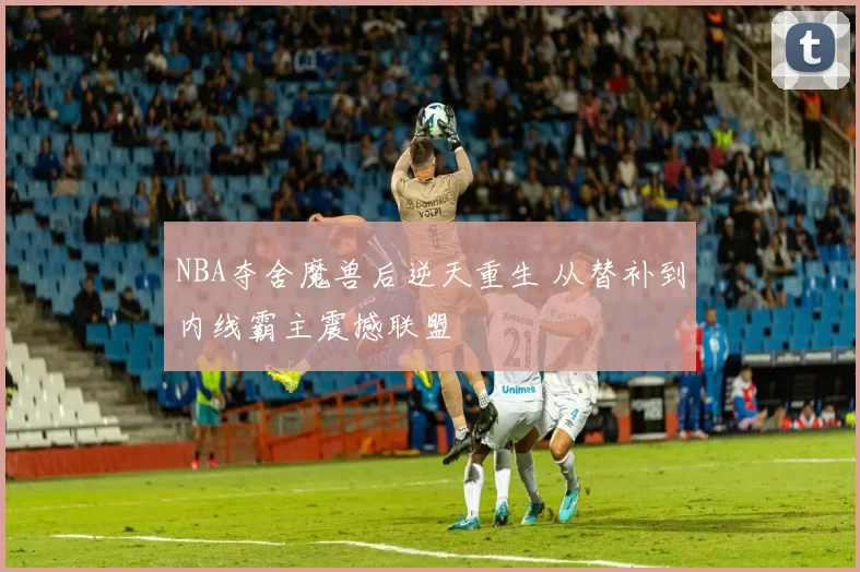 NBA夺舍魔兽后逆天重生 从替补到内线霸主震撼联盟