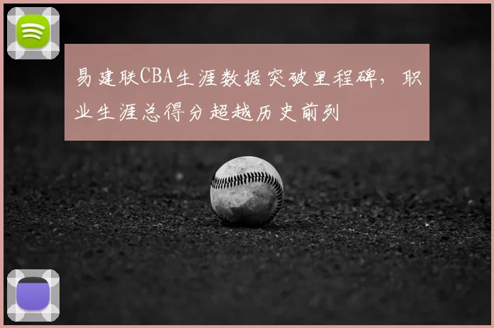 易建联CBA生涯数据突破里程碑，职业生涯总得分超越历史前列