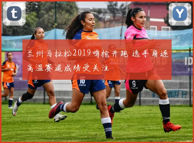 兰州马拉松2019鸣枪开跑 选手角逐高温赛道成绩受关注