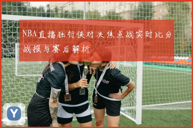 NBA直播独行侠对决焦点战实时比分战报与赛后解析