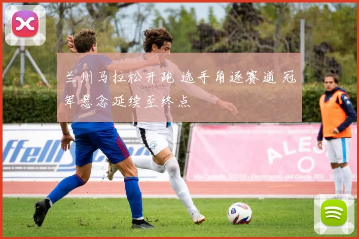 兰州马拉松开跑 选手角逐赛道 冠军悬念延续至终点