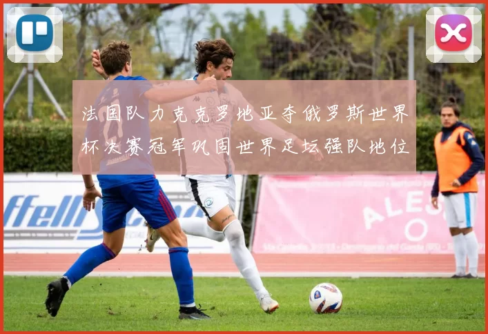 法国队力克克罗地亚夺俄罗斯世界杯决赛冠军巩固世界足坛强队地位