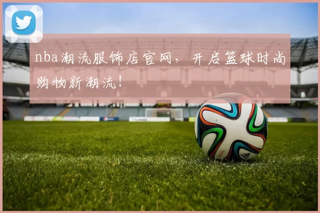 nba潮流服饰店官网，开启篮球时尚购物新潮流！