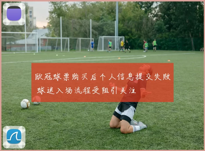 欧冠球票购买后个人信息提交失败 球迷入场流程受阻引关注