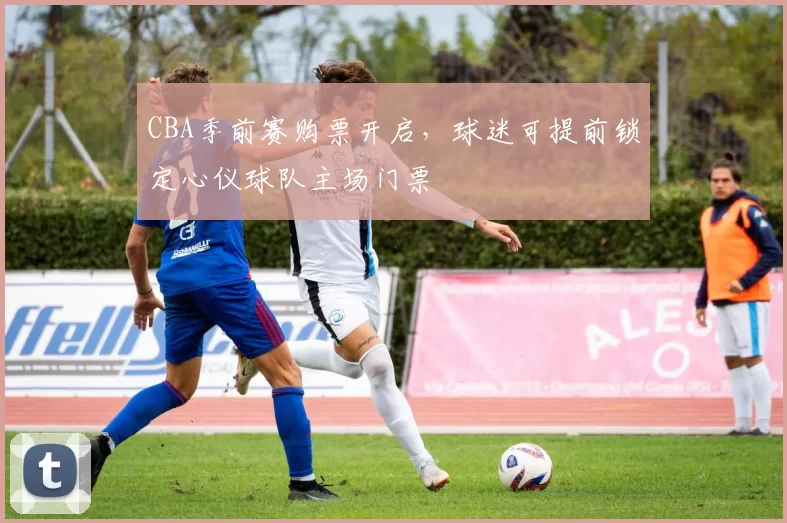 CBA季前赛购票开启，球迷可提前锁定心仪球队主场门票