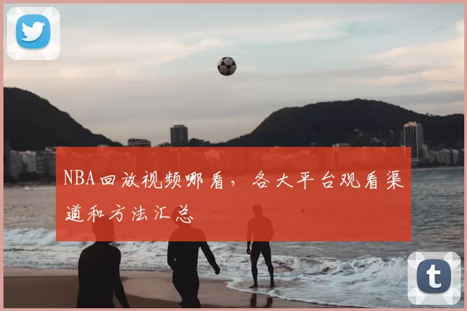 NBA回放视频哪看，各大平台观看渠道和方法汇总