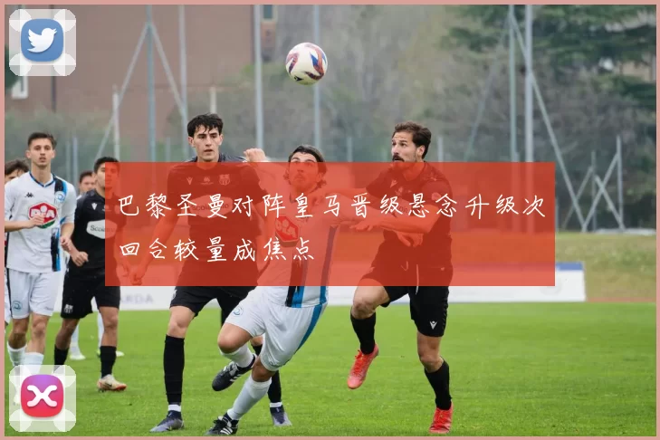 巴黎圣曼对阵皇马晋级悬念升级次回合较量成焦点