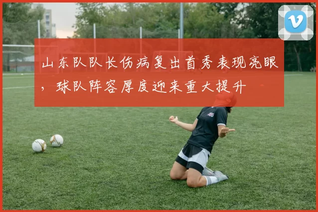 山东队队长伤病复出首秀表现亮眼，球队阵容厚度迎来重大提升