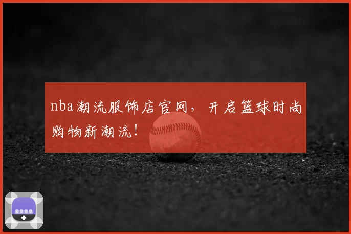 nba潮流服饰店官网，开启篮球时尚购物新潮流！