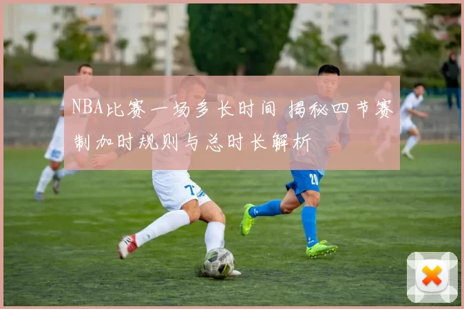 NBA比赛一场多长时间 揭秘四节赛制加时规则与总时长解析