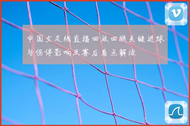 中国女足线直播回放回顾关键进球与伤停影响及赛后看点解读