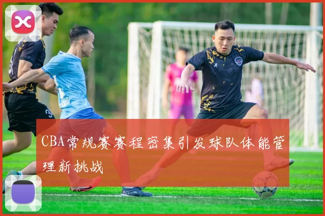 CBA常规赛赛程密集引发球队体能管理新挑战