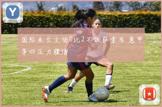 国际米兰主场0比2不敌萨索洛 意甲争四压力骤增