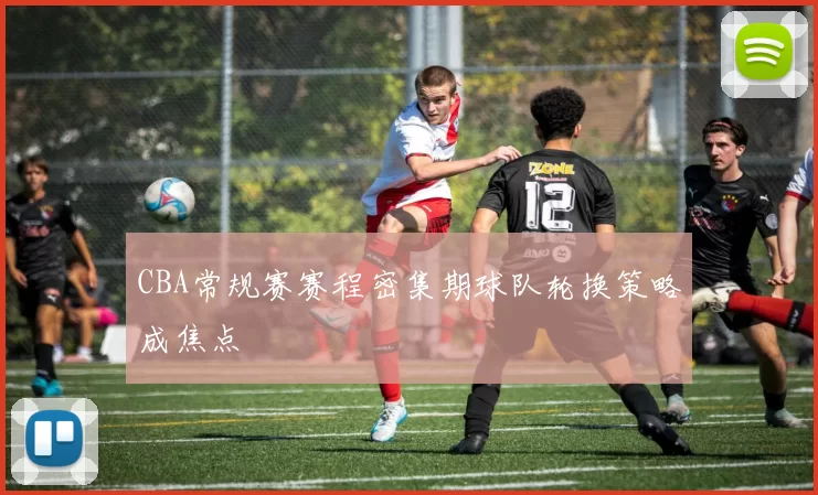 CBA常规赛赛程密集期球队轮换策略成焦点