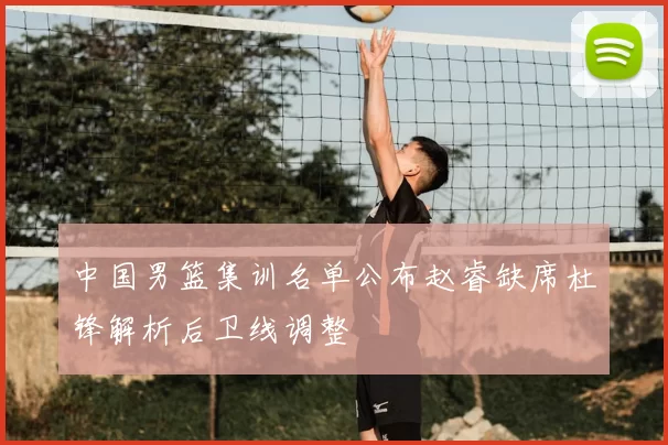 中国男篮集训名单公布赵睿缺席杜锋解析后卫线调整