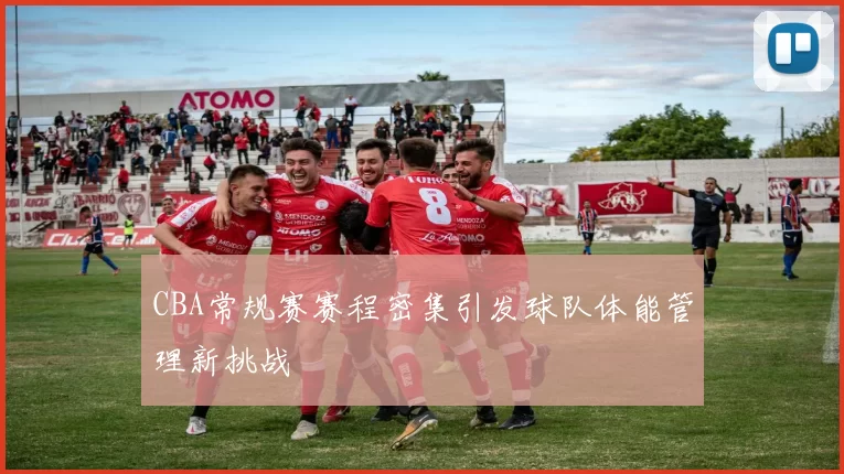 CBA常规赛赛程密集引发球队体能管理新挑战