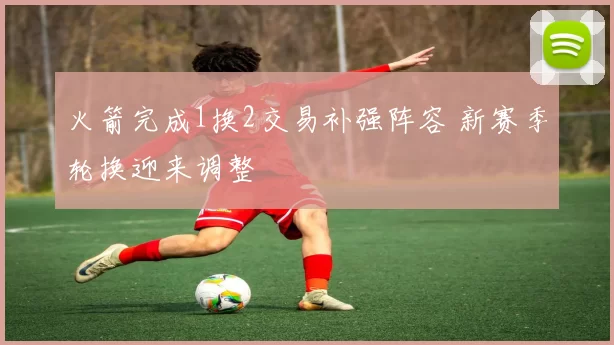 火箭完成1换2交易补强阵容 新赛季轮换迎来调整