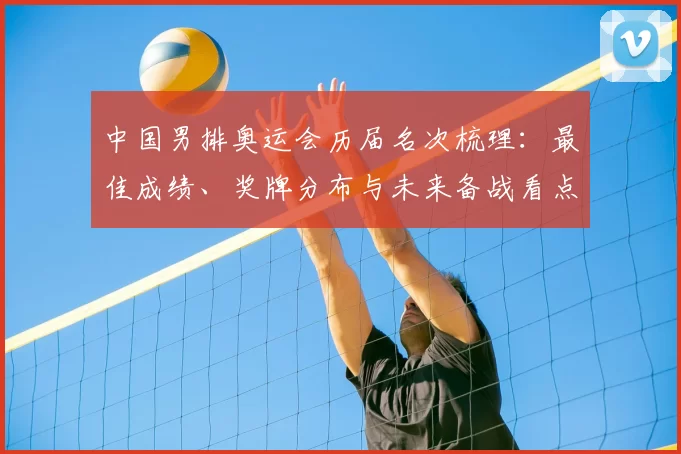 中国男排奥运会历届名次梳理：最佳成绩、奖牌分布与未来备战看点