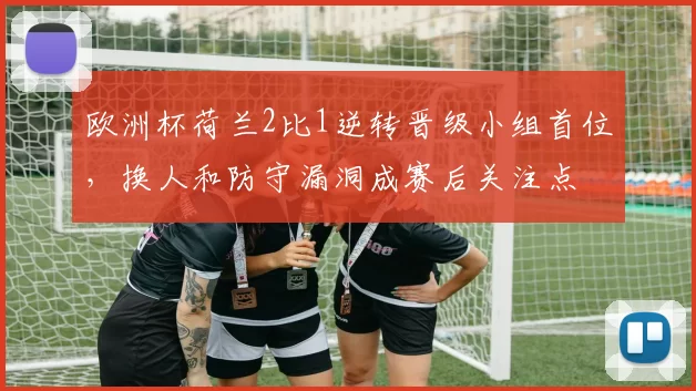 欧洲杯荷兰2比1逆转晋级小组首位，换人和防守漏洞成赛后关注点