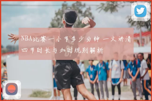 NBA比赛一小节多少分钟 一文讲清四节时长与加时规则解析