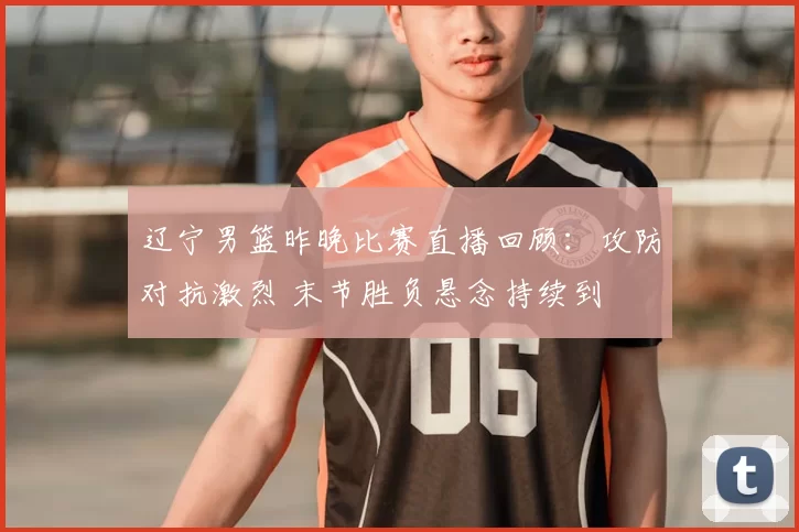 辽宁男篮昨晚比赛直播回顾：攻防对抗激烈 末节胜负悬念持续到