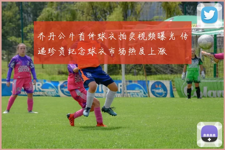 乔丹公牛首件球衣拍卖视频曝光 传递珍贵纪念球衣市场热度上涨